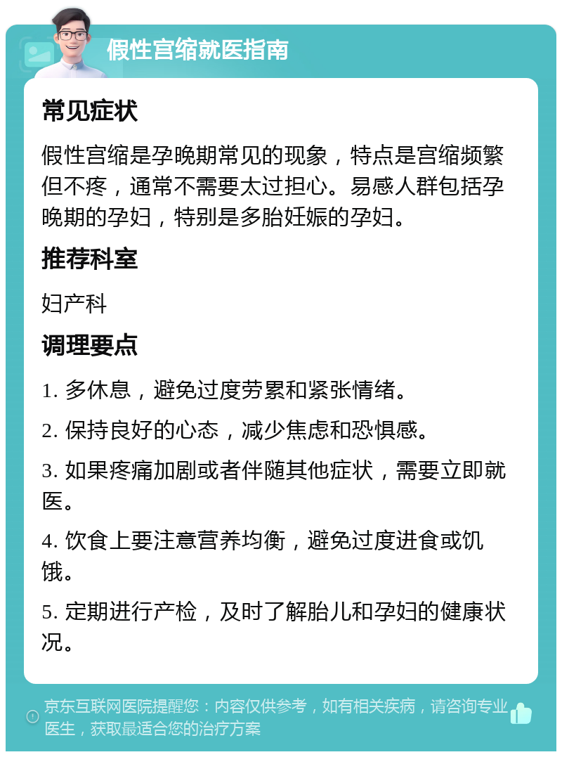 假性宫缩就医指南 常见症状 假性宫缩是孕晚期常见的现象，特点是宫缩频繁但不疼，通常不需要太过担心。易感人群包括孕晚期的孕妇，特别是多胎妊娠的孕妇。 推荐科室 妇产科 调理要点 1. 多休息，避免过度劳累和紧张情绪。 2. 保持良好的心态，减少焦虑和恐惧感。 3. 如果疼痛加剧或者伴随其他症状，需要立即就医。 4. 饮食上要注意营养均衡，避免过度进食或饥饿。 5. 定期进行产检，及时了解胎儿和孕妇的健康状况。