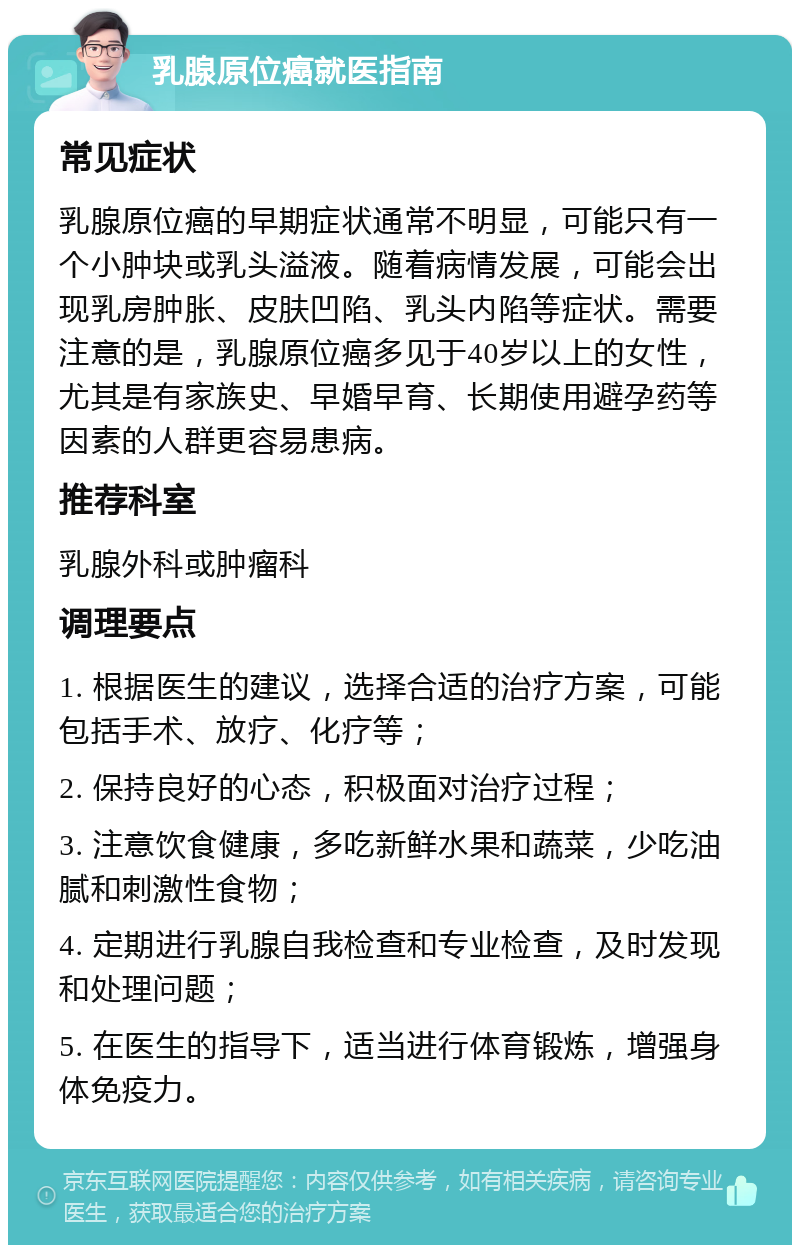 乳腺原位癌就医指南 常见症状 乳腺原位癌的早期症状通常不明显，可能只有一个小肿块或乳头溢液。随着病情发展，可能会出现乳房肿胀、皮肤凹陷、乳头内陷等症状。需要注意的是，乳腺原位癌多见于40岁以上的女性，尤其是有家族史、早婚早育、长期使用避孕药等因素的人群更容易患病。 推荐科室 乳腺外科或肿瘤科 调理要点 1. 根据医生的建议，选择合适的治疗方案，可能包括手术、放疗、化疗等； 2. 保持良好的心态，积极面对治疗过程； 3. 注意饮食健康，多吃新鲜水果和蔬菜，少吃油腻和刺激性食物； 4. 定期进行乳腺自我检查和专业检查，及时发现和处理问题； 5. 在医生的指导下，适当进行体育锻炼，增强身体免疫力。