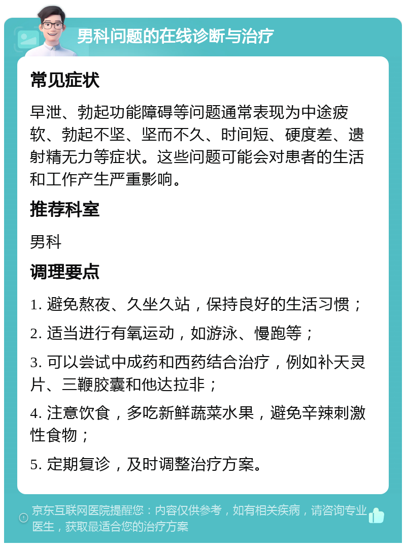 男科问题的在线诊断与治疗 常见症状 早泄、勃起功能障碍等问题通常表现为中途疲软、勃起不坚、坚而不久、时间短、硬度差、遗射精无力等症状。这些问题可能会对患者的生活和工作产生严重影响。 推荐科室 男科 调理要点 1. 避免熬夜、久坐久站，保持良好的生活习惯； 2. 适当进行有氧运动，如游泳、慢跑等； 3. 可以尝试中成药和西药结合治疗，例如补天灵片、三鞭胶囊和他达拉非； 4. 注意饮食，多吃新鲜蔬菜水果，避免辛辣刺激性食物； 5. 定期复诊，及时调整治疗方案。