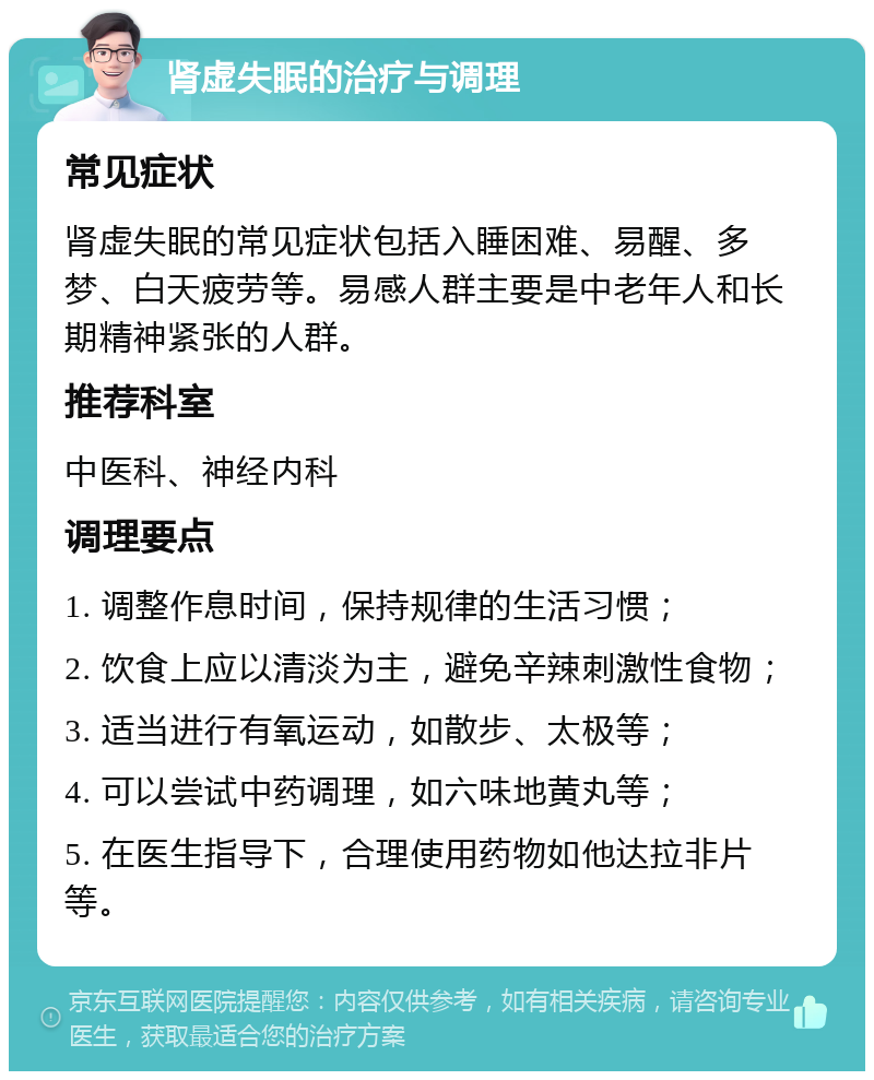 肾虚失眠的治疗与调理 常见症状 肾虚失眠的常见症状包括入睡困难、易醒、多梦、白天疲劳等。易感人群主要是中老年人和长期精神紧张的人群。 推荐科室 中医科、神经内科 调理要点 1. 调整作息时间，保持规律的生活习惯； 2. 饮食上应以清淡为主，避免辛辣刺激性食物； 3. 适当进行有氧运动，如散步、太极等； 4. 可以尝试中药调理，如六味地黄丸等； 5. 在医生指导下，合理使用药物如他达拉非片等。