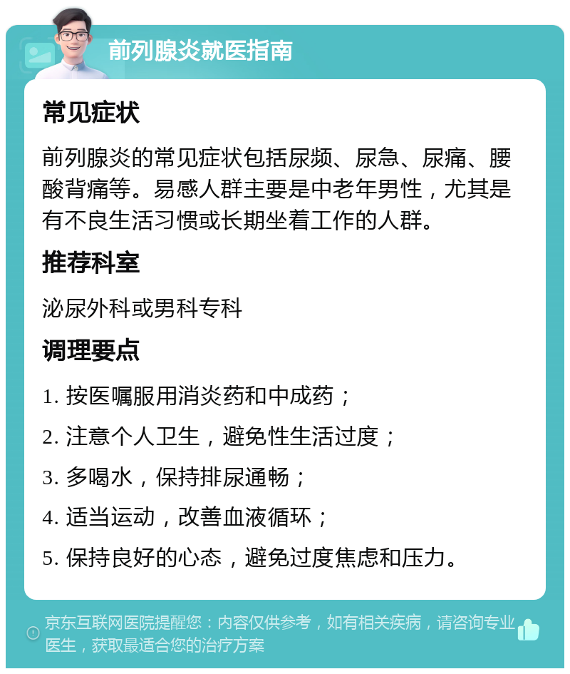 前列腺炎就医指南 常见症状 前列腺炎的常见症状包括尿频、尿急、尿痛、腰酸背痛等。易感人群主要是中老年男性，尤其是有不良生活习惯或长期坐着工作的人群。 推荐科室 泌尿外科或男科专科 调理要点 1. 按医嘱服用消炎药和中成药； 2. 注意个人卫生，避免性生活过度； 3. 多喝水，保持排尿通畅； 4. 适当运动，改善血液循环； 5. 保持良好的心态，避免过度焦虑和压力。