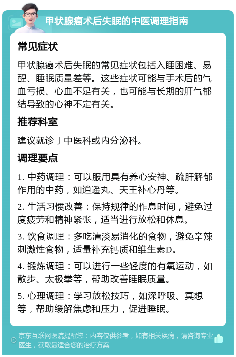 甲状腺癌术后失眠的中医调理指南 常见症状 甲状腺癌术后失眠的常见症状包括入睡困难、易醒、睡眠质量差等。这些症状可能与手术后的气血亏损、心血不足有关，也可能与长期的肝气郁结导致的心神不定有关。 推荐科室 建议就诊于中医科或内分泌科。 调理要点 1. 中药调理：可以服用具有养心安神、疏肝解郁作用的中药，如逍遥丸、天王补心丹等。 2. 生活习惯改善：保持规律的作息时间，避免过度疲劳和精神紧张，适当进行放松和休息。 3. 饮食调理：多吃清淡易消化的食物，避免辛辣刺激性食物，适量补充钙质和维生素D。 4. 锻炼调理：可以进行一些轻度的有氧运动，如散步、太极拳等，帮助改善睡眠质量。 5. 心理调理：学习放松技巧，如深呼吸、冥想等，帮助缓解焦虑和压力，促进睡眠。