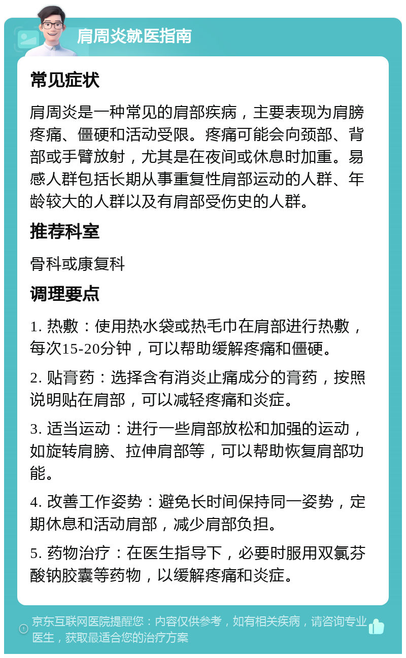 肩周炎就医指南 常见症状 肩周炎是一种常见的肩部疾病，主要表现为肩膀疼痛、僵硬和活动受限。疼痛可能会向颈部、背部或手臂放射，尤其是在夜间或休息时加重。易感人群包括长期从事重复性肩部运动的人群、年龄较大的人群以及有肩部受伤史的人群。 推荐科室 骨科或康复科 调理要点 1. 热敷：使用热水袋或热毛巾在肩部进行热敷，每次15-20分钟，可以帮助缓解疼痛和僵硬。 2. 贴膏药：选择含有消炎止痛成分的膏药，按照说明贴在肩部，可以减轻疼痛和炎症。 3. 适当运动：进行一些肩部放松和加强的运动，如旋转肩膀、拉伸肩部等，可以帮助恢复肩部功能。 4. 改善工作姿势：避免长时间保持同一姿势，定期休息和活动肩部，减少肩部负担。 5. 药物治疗：在医生指导下，必要时服用双氯芬酸钠胶囊等药物，以缓解疼痛和炎症。