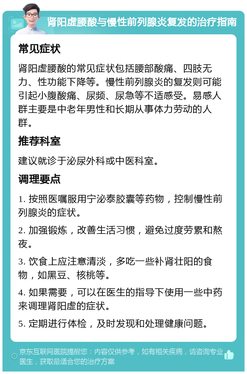 肾阳虚腰酸与慢性前列腺炎复发的治疗指南 常见症状 肾阳虚腰酸的常见症状包括腰部酸痛、四肢无力、性功能下降等。慢性前列腺炎的复发则可能引起小腹酸痛、尿频、尿急等不适感受。易感人群主要是中老年男性和长期从事体力劳动的人群。 推荐科室 建议就诊于泌尿外科或中医科室。 调理要点 1. 按照医嘱服用宁泌泰胶囊等药物，控制慢性前列腺炎的症状。 2. 加强锻炼，改善生活习惯，避免过度劳累和熬夜。 3. 饮食上应注意清淡，多吃一些补肾壮阳的食物，如黑豆、核桃等。 4. 如果需要，可以在医生的指导下使用一些中药来调理肾阳虚的症状。 5. 定期进行体检，及时发现和处理健康问题。