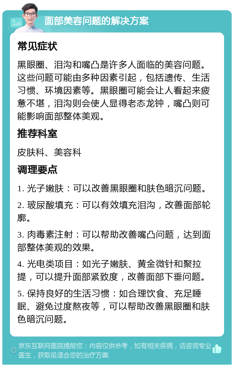 面部美容问题的解决方案 常见症状 黑眼圈、泪沟和嘴凸是许多人面临的美容问题。这些问题可能由多种因素引起，包括遗传、生活习惯、环境因素等。黑眼圈可能会让人看起来疲惫不堪，泪沟则会使人显得老态龙钟，嘴凸则可能影响面部整体美观。 推荐科室 皮肤科、美容科 调理要点 1. 光子嫩肤：可以改善黑眼圈和肤色暗沉问题。 2. 玻尿酸填充：可以有效填充泪沟，改善面部轮廓。 3. 肉毒素注射：可以帮助改善嘴凸问题，达到面部整体美观的效果。 4. 光电类项目：如光子嫩肤、黄金微针和聚拉提，可以提升面部紧致度，改善面部下垂问题。 5. 保持良好的生活习惯：如合理饮食、充足睡眠、避免过度熬夜等，可以帮助改善黑眼圈和肤色暗沉问题。