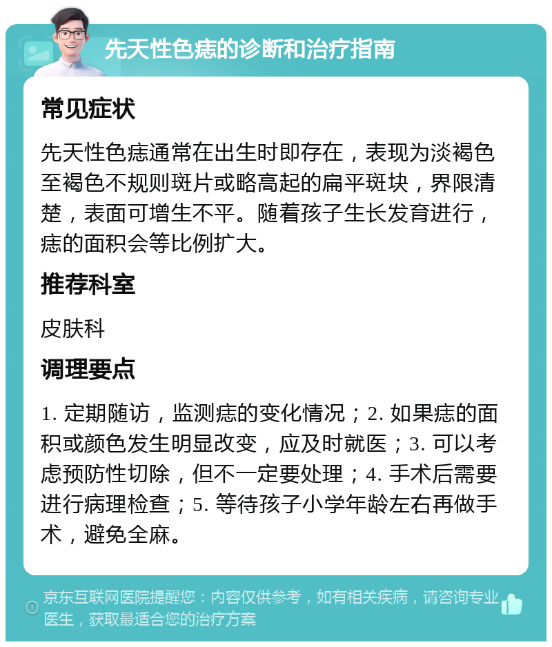 先天性色痣的诊断和治疗指南 常见症状 先天性色痣通常在出生时即存在，表现为淡褐色至褐色不规则斑片或略高起的扁平斑块，界限清楚，表面可增生不平。随着孩子生长发育进行，痣的面积会等比例扩大。 推荐科室 皮肤科 调理要点 1. 定期随访，监测痣的变化情况；2. 如果痣的面积或颜色发生明显改变，应及时就医；3. 可以考虑预防性切除，但不一定要处理；4. 手术后需要进行病理检查；5. 等待孩子小学年龄左右再做手术，避免全麻。