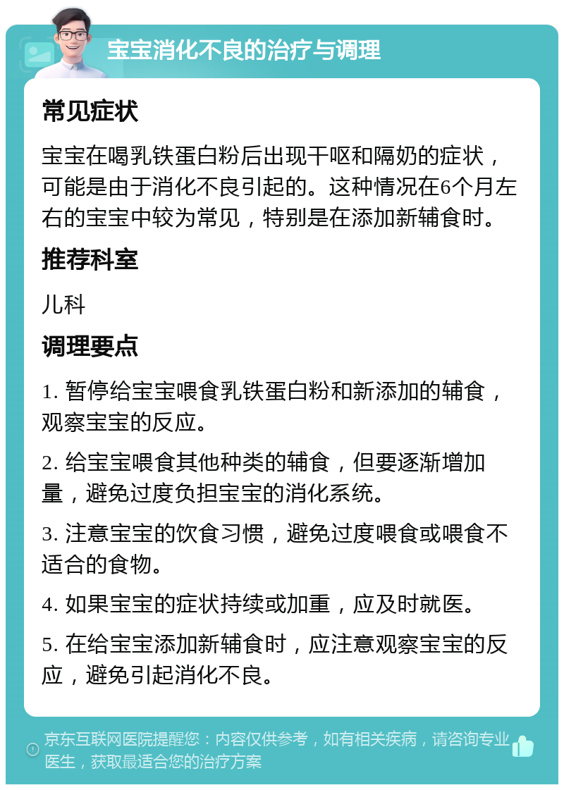 宝宝消化不良的治疗与调理 常见症状 宝宝在喝乳铁蛋白粉后出现干呕和隔奶的症状，可能是由于消化不良引起的。这种情况在6个月左右的宝宝中较为常见，特别是在添加新辅食时。 推荐科室 儿科 调理要点 1. 暂停给宝宝喂食乳铁蛋白粉和新添加的辅食，观察宝宝的反应。 2. 给宝宝喂食其他种类的辅食，但要逐渐增加量，避免过度负担宝宝的消化系统。 3. 注意宝宝的饮食习惯，避免过度喂食或喂食不适合的食物。 4. 如果宝宝的症状持续或加重，应及时就医。 5. 在给宝宝添加新辅食时，应注意观察宝宝的反应，避免引起消化不良。