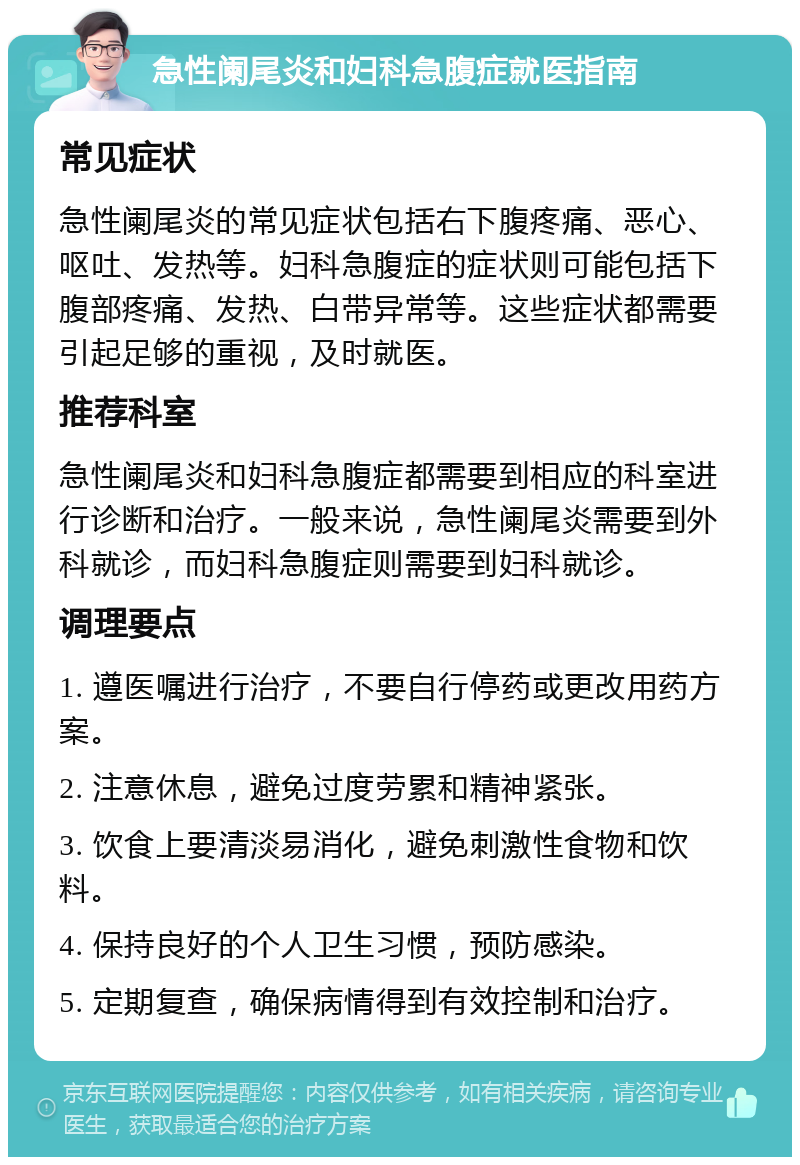 急性阑尾炎和妇科急腹症就医指南 常见症状 急性阑尾炎的常见症状包括右下腹疼痛、恶心、呕吐、发热等。妇科急腹症的症状则可能包括下腹部疼痛、发热、白带异常等。这些症状都需要引起足够的重视，及时就医。 推荐科室 急性阑尾炎和妇科急腹症都需要到相应的科室进行诊断和治疗。一般来说，急性阑尾炎需要到外科就诊，而妇科急腹症则需要到妇科就诊。 调理要点 1. 遵医嘱进行治疗，不要自行停药或更改用药方案。 2. 注意休息，避免过度劳累和精神紧张。 3. 饮食上要清淡易消化，避免刺激性食物和饮料。 4. 保持良好的个人卫生习惯，预防感染。 5. 定期复查，确保病情得到有效控制和治疗。