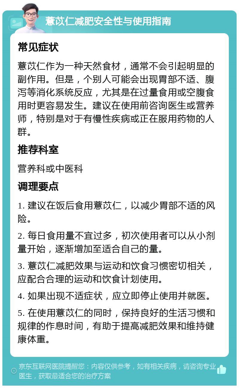 薏苡仁减肥安全性与使用指南 常见症状 薏苡仁作为一种天然食材，通常不会引起明显的副作用。但是，个别人可能会出现胃部不适、腹泻等消化系统反应，尤其是在过量食用或空腹食用时更容易发生。建议在使用前咨询医生或营养师，特别是对于有慢性疾病或正在服用药物的人群。 推荐科室 营养科或中医科 调理要点 1. 建议在饭后食用薏苡仁，以减少胃部不适的风险。 2. 每日食用量不宜过多，初次使用者可以从小剂量开始，逐渐增加至适合自己的量。 3. 薏苡仁减肥效果与运动和饮食习惯密切相关，应配合合理的运动和饮食计划使用。 4. 如果出现不适症状，应立即停止使用并就医。 5. 在使用薏苡仁的同时，保持良好的生活习惯和规律的作息时间，有助于提高减肥效果和维持健康体重。