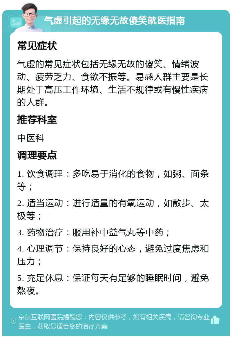 气虚引起的无缘无故傻笑就医指南 常见症状 气虚的常见症状包括无缘无故的傻笑、情绪波动、疲劳乏力、食欲不振等。易感人群主要是长期处于高压工作环境、生活不规律或有慢性疾病的人群。 推荐科室 中医科 调理要点 1. 饮食调理：多吃易于消化的食物，如粥、面条等； 2. 适当运动：进行适量的有氧运动，如散步、太极等； 3. 药物治疗：服用补中益气丸等中药； 4. 心理调节：保持良好的心态，避免过度焦虑和压力； 5. 充足休息：保证每天有足够的睡眠时间，避免熬夜。