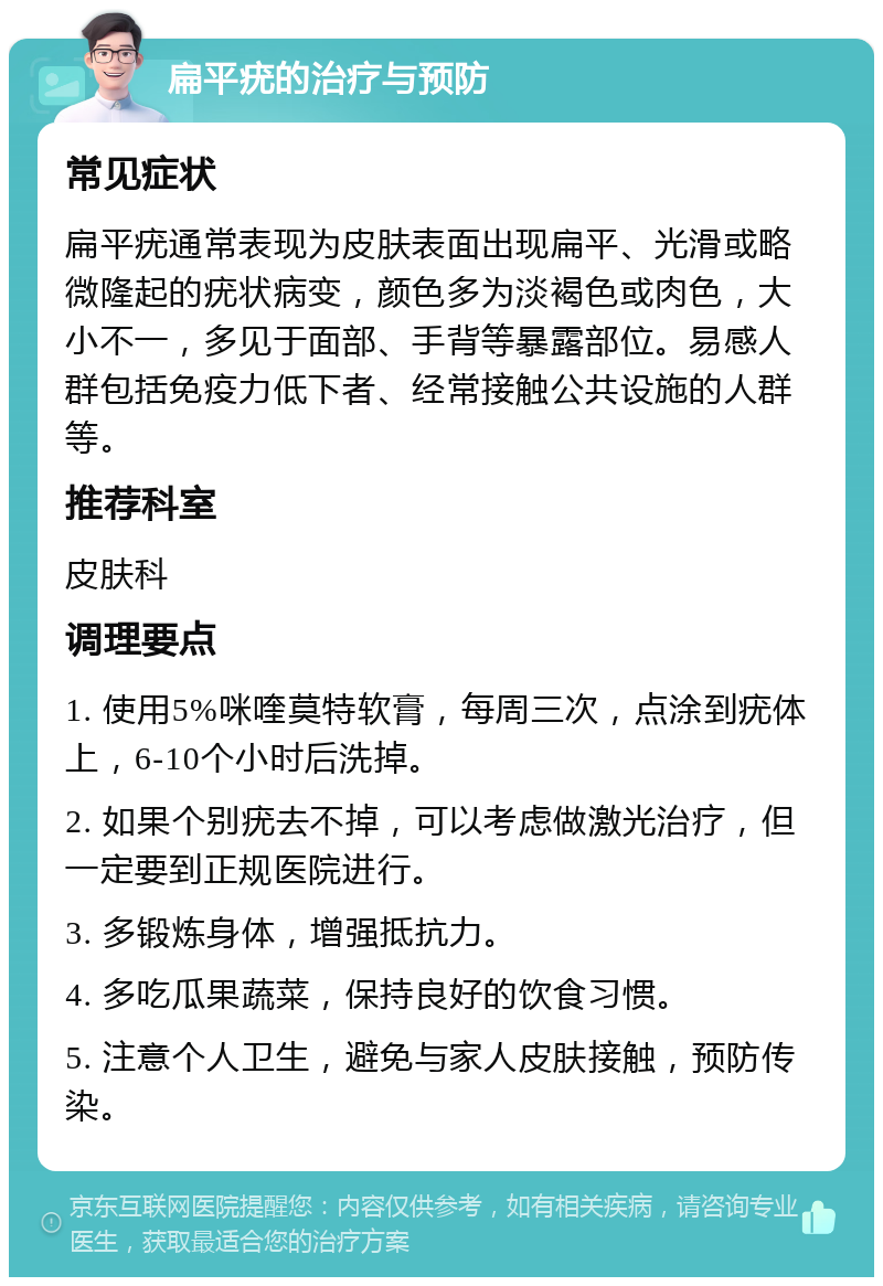 扁平疣的治疗与预防 常见症状 扁平疣通常表现为皮肤表面出现扁平、光滑或略微隆起的疣状病变，颜色多为淡褐色或肉色，大小不一，多见于面部、手背等暴露部位。易感人群包括免疫力低下者、经常接触公共设施的人群等。 推荐科室 皮肤科 调理要点 1. 使用5%咪喹莫特软膏，每周三次，点涂到疣体上，6-10个小时后洗掉。 2. 如果个别疣去不掉，可以考虑做激光治疗，但一定要到正规医院进行。 3. 多锻炼身体，增强抵抗力。 4. 多吃瓜果蔬菜，保持良好的饮食习惯。 5. 注意个人卫生，避免与家人皮肤接触，预防传染。