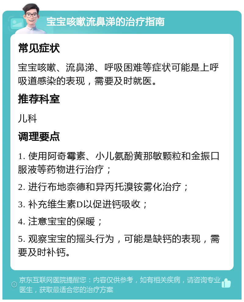 宝宝咳嗽流鼻涕的治疗指南 常见症状 宝宝咳嗽、流鼻涕、呼吸困难等症状可能是上呼吸道感染的表现，需要及时就医。 推荐科室 儿科 调理要点 1. 使用阿奇霉素、小儿氨酚黄那敏颗粒和金振口服液等药物进行治疗； 2. 进行布地奈德和异丙托溴铵雾化治疗； 3. 补充维生素D以促进钙吸收； 4. 注意宝宝的保暖； 5. 观察宝宝的摇头行为，可能是缺钙的表现，需要及时补钙。