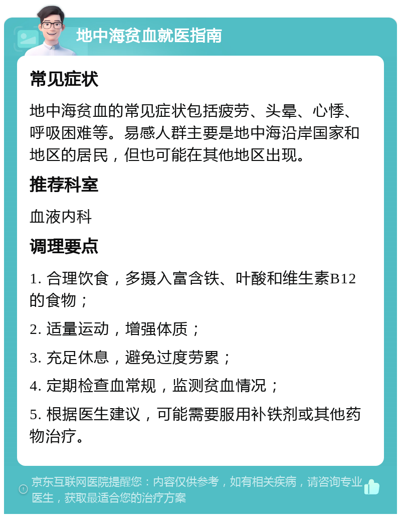 地中海贫血就医指南 常见症状 地中海贫血的常见症状包括疲劳、头晕、心悸、呼吸困难等。易感人群主要是地中海沿岸国家和地区的居民，但也可能在其他地区出现。 推荐科室 血液内科 调理要点 1. 合理饮食，多摄入富含铁、叶酸和维生素B12的食物； 2. 适量运动，增强体质； 3. 充足休息，避免过度劳累； 4. 定期检查血常规，监测贫血情况； 5. 根据医生建议，可能需要服用补铁剂或其他药物治疗。