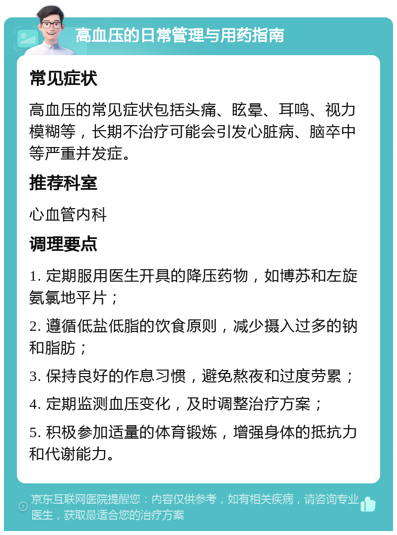 高血压的日常管理与用药指南 常见症状 高血压的常见症状包括头痛、眩晕、耳鸣、视力模糊等，长期不治疗可能会引发心脏病、脑卒中等严重并发症。 推荐科室 心血管内科 调理要点 1. 定期服用医生开具的降压药物，如博苏和左旋氨氯地平片； 2. 遵循低盐低脂的饮食原则，减少摄入过多的钠和脂肪； 3. 保持良好的作息习惯，避免熬夜和过度劳累； 4. 定期监测血压变化，及时调整治疗方案； 5. 积极参加适量的体育锻炼，增强身体的抵抗力和代谢能力。