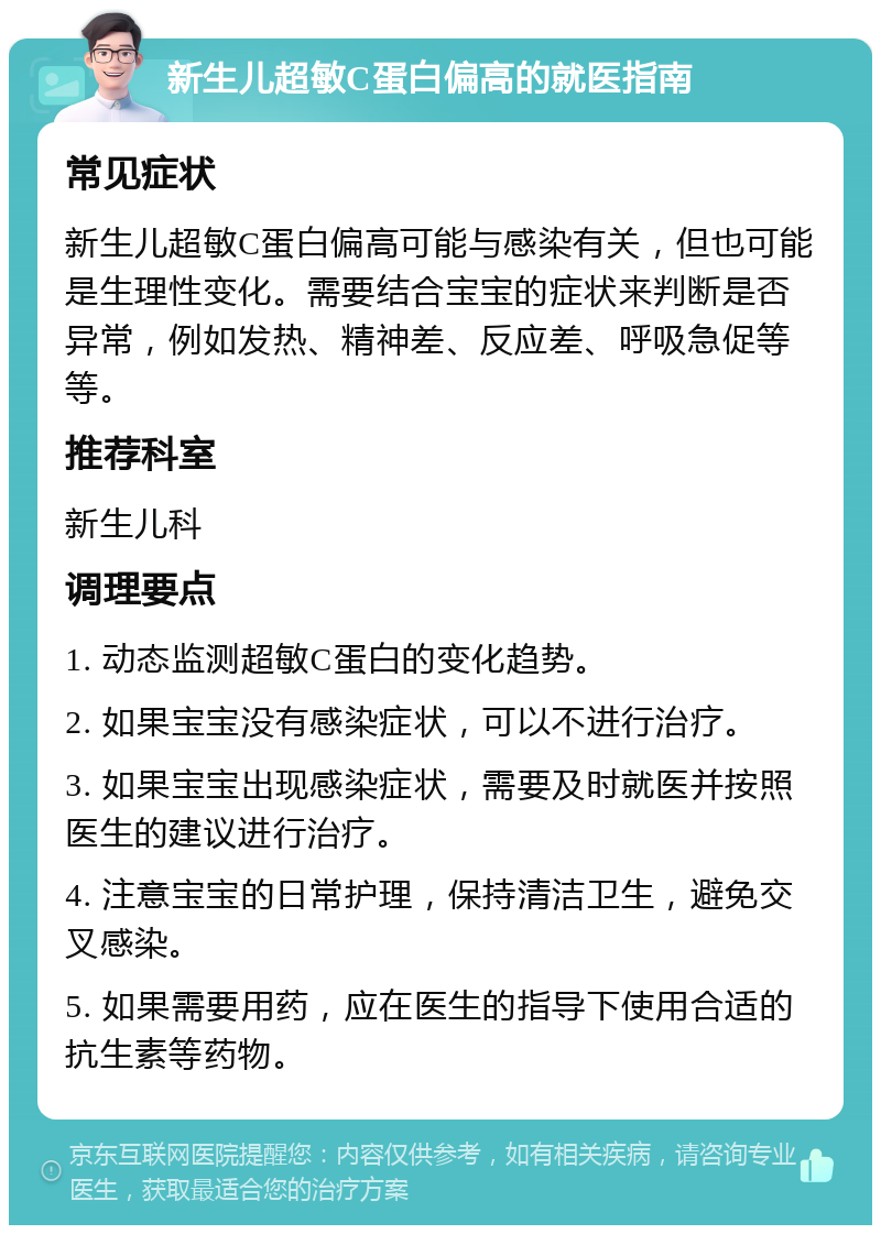 新生儿超敏C蛋白偏高的就医指南 常见症状 新生儿超敏C蛋白偏高可能与感染有关，但也可能是生理性变化。需要结合宝宝的症状来判断是否异常，例如发热、精神差、反应差、呼吸急促等等。 推荐科室 新生儿科 调理要点 1. 动态监测超敏C蛋白的变化趋势。 2. 如果宝宝没有感染症状，可以不进行治疗。 3. 如果宝宝出现感染症状，需要及时就医并按照医生的建议进行治疗。 4. 注意宝宝的日常护理，保持清洁卫生，避免交叉感染。 5. 如果需要用药，应在医生的指导下使用合适的抗生素等药物。