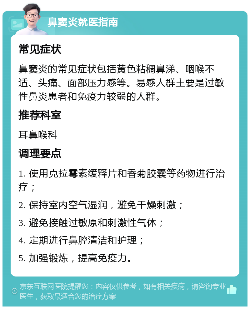 鼻窦炎就医指南 常见症状 鼻窦炎的常见症状包括黄色粘稠鼻涕、咽喉不适、头痛、面部压力感等。易感人群主要是过敏性鼻炎患者和免疫力较弱的人群。 推荐科室 耳鼻喉科 调理要点 1. 使用克拉霉素缓释片和香菊胶囊等药物进行治疗； 2. 保持室内空气湿润，避免干燥刺激； 3. 避免接触过敏原和刺激性气体； 4. 定期进行鼻腔清洁和护理； 5. 加强锻炼，提高免疫力。