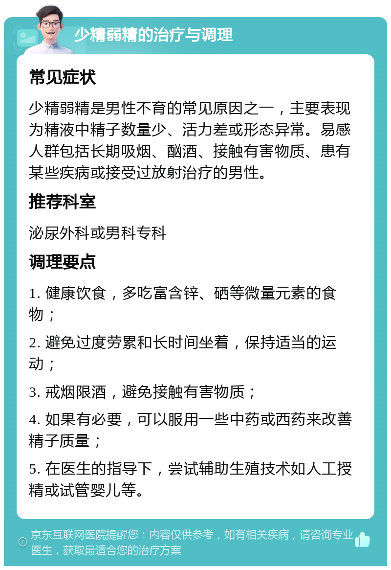 少精弱精的治疗与调理 常见症状 少精弱精是男性不育的常见原因之一，主要表现为精液中精子数量少、活力差或形态异常。易感人群包括长期吸烟、酗酒、接触有害物质、患有某些疾病或接受过放射治疗的男性。 推荐科室 泌尿外科或男科专科 调理要点 1. 健康饮食，多吃富含锌、硒等微量元素的食物； 2. 避免过度劳累和长时间坐着，保持适当的运动； 3. 戒烟限酒，避免接触有害物质； 4. 如果有必要，可以服用一些中药或西药来改善精子质量； 5. 在医生的指导下，尝试辅助生殖技术如人工授精或试管婴儿等。