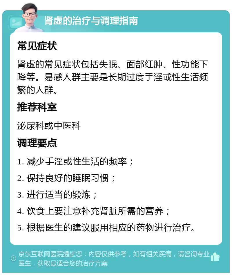 肾虚的治疗与调理指南 常见症状 肾虚的常见症状包括失眠、面部红肿、性功能下降等。易感人群主要是长期过度手淫或性生活频繁的人群。 推荐科室 泌尿科或中医科 调理要点 1. 减少手淫或性生活的频率； 2. 保持良好的睡眠习惯； 3. 进行适当的锻炼； 4. 饮食上要注意补充肾脏所需的营养； 5. 根据医生的建议服用相应的药物进行治疗。