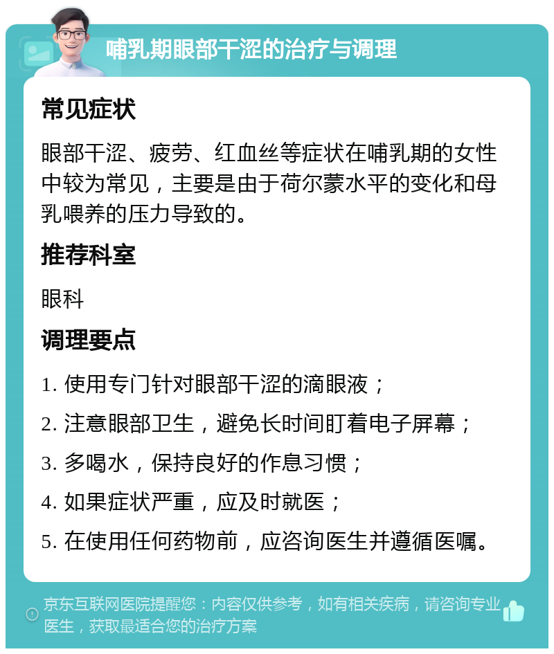 哺乳期眼部干涩的治疗与调理 常见症状 眼部干涩、疲劳、红血丝等症状在哺乳期的女性中较为常见，主要是由于荷尔蒙水平的变化和母乳喂养的压力导致的。 推荐科室 眼科 调理要点 1. 使用专门针对眼部干涩的滴眼液； 2. 注意眼部卫生，避免长时间盯着电子屏幕； 3. 多喝水，保持良好的作息习惯； 4. 如果症状严重，应及时就医； 5. 在使用任何药物前，应咨询医生并遵循医嘱。