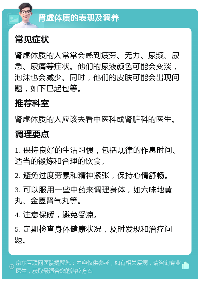 肾虚体质的表现及调养 常见症状 肾虚体质的人常常会感到疲劳、无力、尿频、尿急、尿痛等症状。他们的尿液颜色可能会变淡，泡沫也会减少。同时，他们的皮肤可能会出现问题，如下巴起包等。 推荐科室 肾虚体质的人应该去看中医科或肾脏科的医生。 调理要点 1. 保持良好的生活习惯，包括规律的作息时间、适当的锻炼和合理的饮食。 2. 避免过度劳累和精神紧张，保持心情舒畅。 3. 可以服用一些中药来调理身体，如六味地黄丸、金匮肾气丸等。 4. 注意保暖，避免受凉。 5. 定期检查身体健康状况，及时发现和治疗问题。