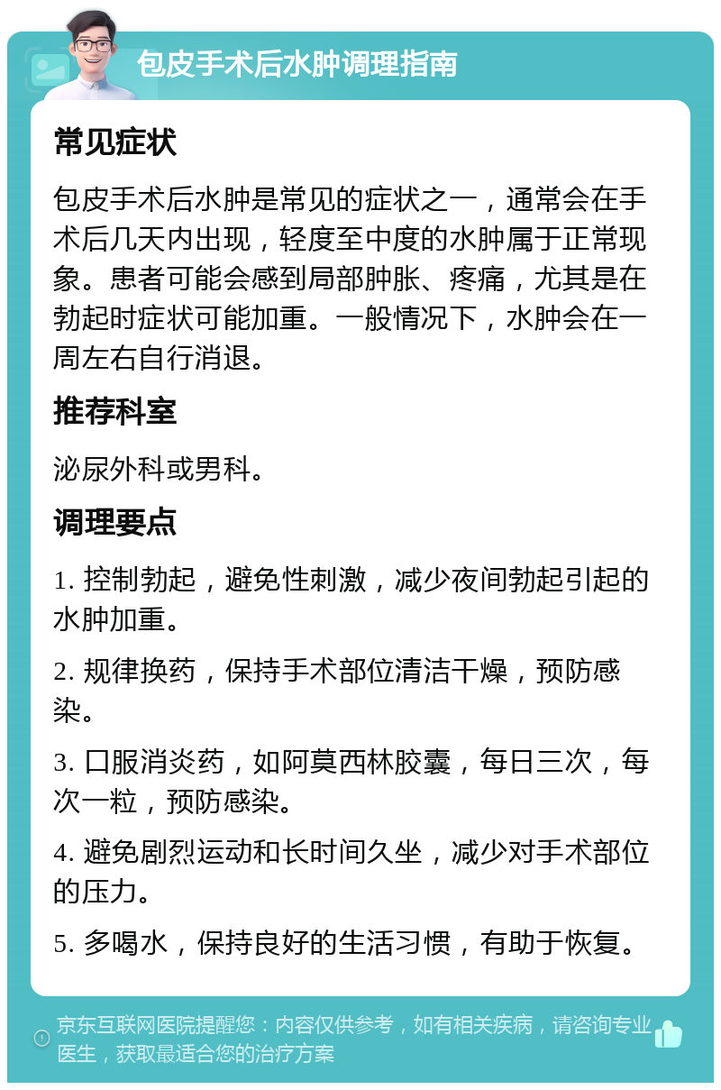 包皮手术后水肿调理指南 常见症状 包皮手术后水肿是常见的症状之一，通常会在手术后几天内出现，轻度至中度的水肿属于正常现象。患者可能会感到局部肿胀、疼痛，尤其是在勃起时症状可能加重。一般情况下，水肿会在一周左右自行消退。 推荐科室 泌尿外科或男科。 调理要点 1. 控制勃起，避免性刺激，减少夜间勃起引起的水肿加重。 2. 规律换药，保持手术部位清洁干燥，预防感染。 3. 口服消炎药，如阿莫西林胶囊，每日三次，每次一粒，预防感染。 4. 避免剧烈运动和长时间久坐，减少对手术部位的压力。 5. 多喝水，保持良好的生活习惯，有助于恢复。