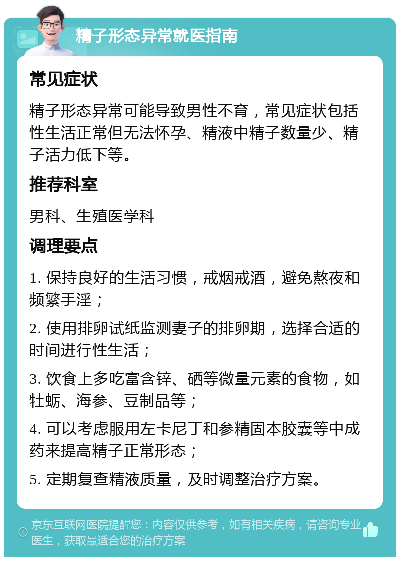 精子形态异常就医指南 常见症状 精子形态异常可能导致男性不育，常见症状包括性生活正常但无法怀孕、精液中精子数量少、精子活力低下等。 推荐科室 男科、生殖医学科 调理要点 1. 保持良好的生活习惯，戒烟戒酒，避免熬夜和频繁手淫； 2. 使用排卵试纸监测妻子的排卵期，选择合适的时间进行性生活； 3. 饮食上多吃富含锌、硒等微量元素的食物，如牡蛎、海参、豆制品等； 4. 可以考虑服用左卡尼丁和参精固本胶囊等中成药来提高精子正常形态； 5. 定期复查精液质量，及时调整治疗方案。