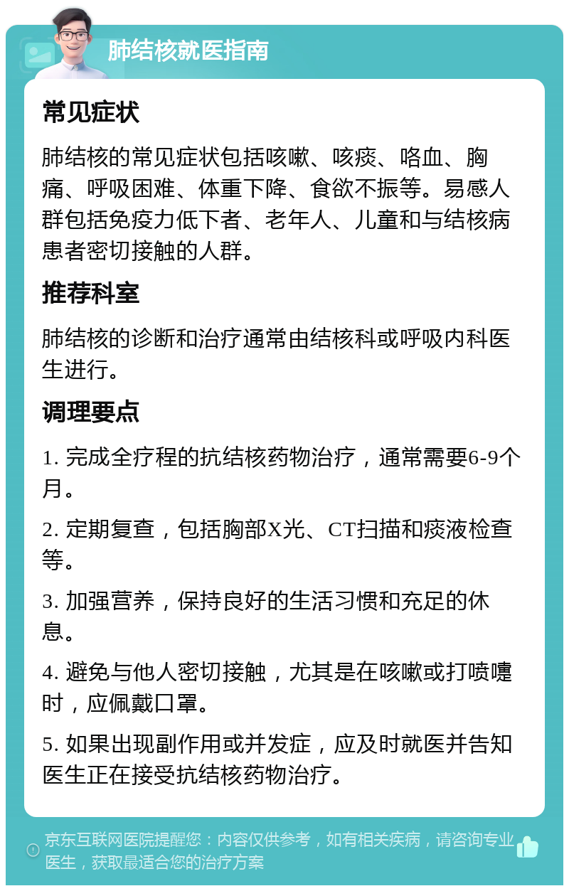 肺结核就医指南 常见症状 肺结核的常见症状包括咳嗽、咳痰、咯血、胸痛、呼吸困难、体重下降、食欲不振等。易感人群包括免疫力低下者、老年人、儿童和与结核病患者密切接触的人群。 推荐科室 肺结核的诊断和治疗通常由结核科或呼吸内科医生进行。 调理要点 1. 完成全疗程的抗结核药物治疗，通常需要6-9个月。 2. 定期复查，包括胸部X光、CT扫描和痰液检查等。 3. 加强营养，保持良好的生活习惯和充足的休息。 4. 避免与他人密切接触，尤其是在咳嗽或打喷嚏时，应佩戴口罩。 5. 如果出现副作用或并发症，应及时就医并告知医生正在接受抗结核药物治疗。