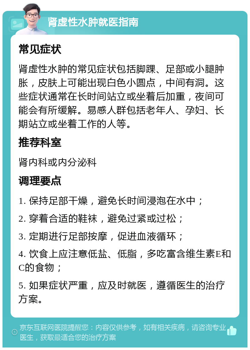 肾虚性水肿就医指南 常见症状 肾虚性水肿的常见症状包括脚踝、足部或小腿肿胀，皮肤上可能出现白色小圆点，中间有洞。这些症状通常在长时间站立或坐着后加重，夜间可能会有所缓解。易感人群包括老年人、孕妇、长期站立或坐着工作的人等。 推荐科室 肾内科或内分泌科 调理要点 1. 保持足部干燥，避免长时间浸泡在水中； 2. 穿着合适的鞋袜，避免过紧或过松； 3. 定期进行足部按摩，促进血液循环； 4. 饮食上应注意低盐、低脂，多吃富含维生素E和C的食物； 5. 如果症状严重，应及时就医，遵循医生的治疗方案。