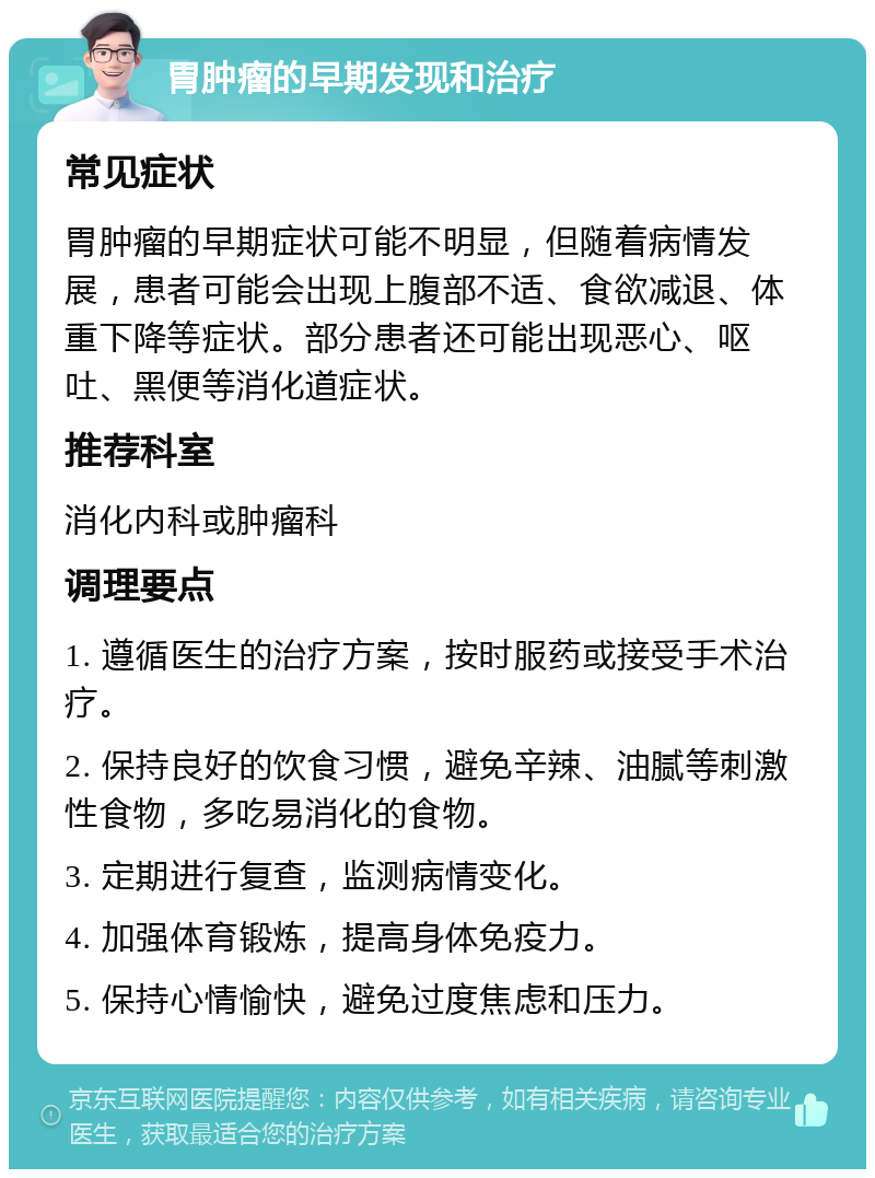 胃肿瘤的早期发现和治疗 常见症状 胃肿瘤的早期症状可能不明显，但随着病情发展，患者可能会出现上腹部不适、食欲减退、体重下降等症状。部分患者还可能出现恶心、呕吐、黑便等消化道症状。 推荐科室 消化内科或肿瘤科 调理要点 1. 遵循医生的治疗方案，按时服药或接受手术治疗。 2. 保持良好的饮食习惯，避免辛辣、油腻等刺激性食物，多吃易消化的食物。 3. 定期进行复查，监测病情变化。 4. 加强体育锻炼，提高身体免疫力。 5. 保持心情愉快，避免过度焦虑和压力。