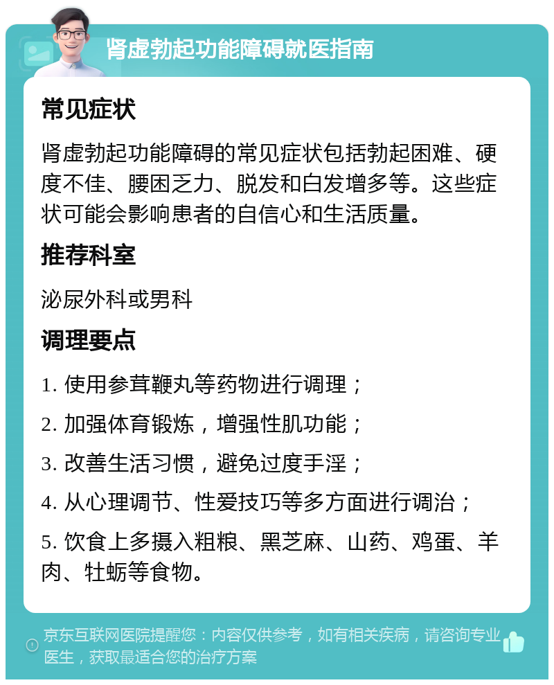 肾虚勃起功能障碍就医指南 常见症状 肾虚勃起功能障碍的常见症状包括勃起困难、硬度不佳、腰困乏力、脱发和白发增多等。这些症状可能会影响患者的自信心和生活质量。 推荐科室 泌尿外科或男科 调理要点 1. 使用参茸鞭丸等药物进行调理； 2. 加强体育锻炼，增强性肌功能； 3. 改善生活习惯，避免过度手淫； 4. 从心理调节、性爱技巧等多方面进行调治； 5. 饮食上多摄入粗粮、黑芝麻、山药、鸡蛋、羊肉、牡蛎等食物。