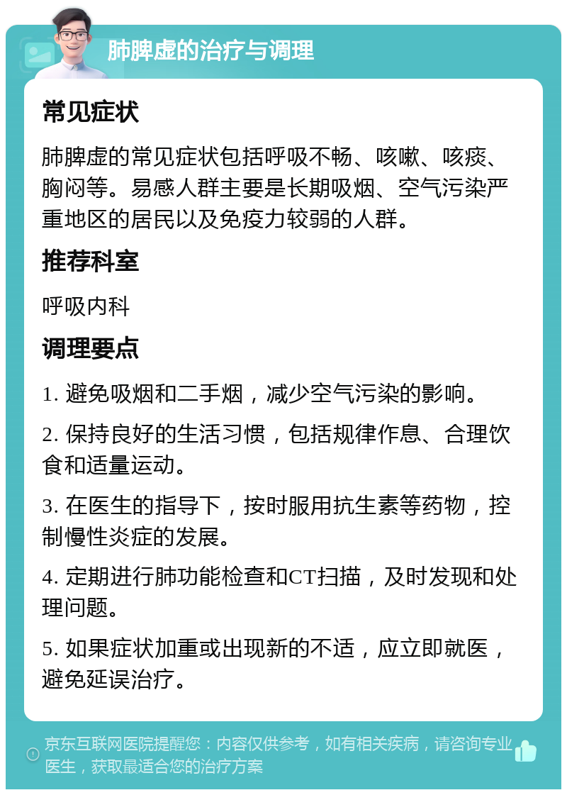 肺脾虚的治疗与调理 常见症状 肺脾虚的常见症状包括呼吸不畅、咳嗽、咳痰、胸闷等。易感人群主要是长期吸烟、空气污染严重地区的居民以及免疫力较弱的人群。 推荐科室 呼吸内科 调理要点 1. 避免吸烟和二手烟，减少空气污染的影响。 2. 保持良好的生活习惯，包括规律作息、合理饮食和适量运动。 3. 在医生的指导下，按时服用抗生素等药物，控制慢性炎症的发展。 4. 定期进行肺功能检查和CT扫描，及时发现和处理问题。 5. 如果症状加重或出现新的不适，应立即就医，避免延误治疗。