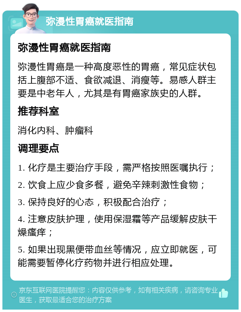 弥漫性胃癌就医指南 弥漫性胃癌就医指南 弥漫性胃癌是一种高度恶性的胃癌，常见症状包括上腹部不适、食欲减退、消瘦等。易感人群主要是中老年人，尤其是有胃癌家族史的人群。 推荐科室 消化内科、肿瘤科 调理要点 1. 化疗是主要治疗手段，需严格按照医嘱执行； 2. 饮食上应少食多餐，避免辛辣刺激性食物； 3. 保持良好的心态，积极配合治疗； 4. 注意皮肤护理，使用保湿霜等产品缓解皮肤干燥瘙痒； 5. 如果出现黑便带血丝等情况，应立即就医，可能需要暂停化疗药物并进行相应处理。