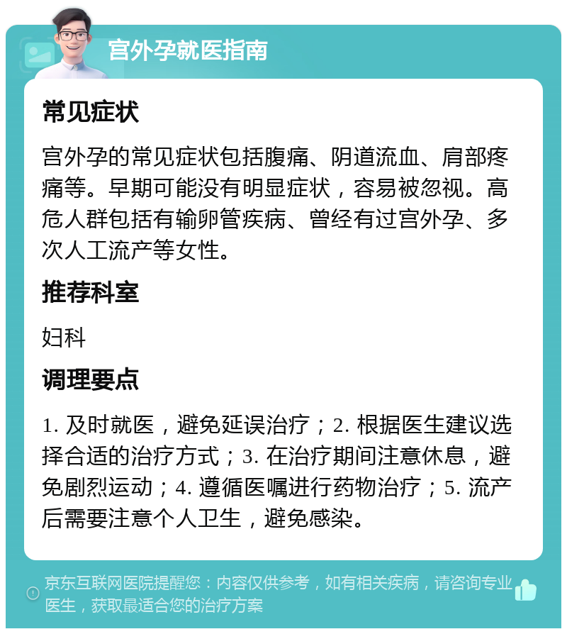 宫外孕就医指南 常见症状 宫外孕的常见症状包括腹痛、阴道流血、肩部疼痛等。早期可能没有明显症状，容易被忽视。高危人群包括有输卵管疾病、曾经有过宫外孕、多次人工流产等女性。 推荐科室 妇科 调理要点 1. 及时就医，避免延误治疗；2. 根据医生建议选择合适的治疗方式；3. 在治疗期间注意休息，避免剧烈运动；4. 遵循医嘱进行药物治疗；5. 流产后需要注意个人卫生，避免感染。