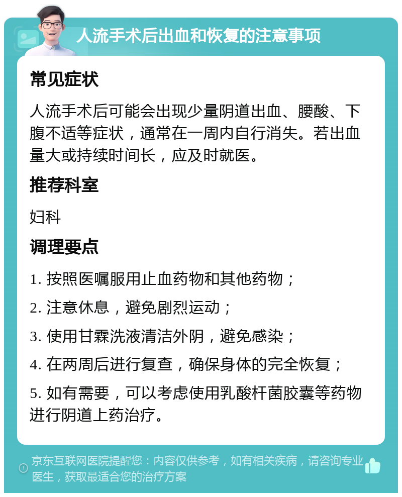 人流手术后出血和恢复的注意事项 常见症状 人流手术后可能会出现少量阴道出血、腰酸、下腹不适等症状，通常在一周内自行消失。若出血量大或持续时间长，应及时就医。 推荐科室 妇科 调理要点 1. 按照医嘱服用止血药物和其他药物； 2. 注意休息，避免剧烈运动； 3. 使用甘霖洗液清洁外阴，避免感染； 4. 在两周后进行复查，确保身体的完全恢复； 5. 如有需要，可以考虑使用乳酸杆菌胶囊等药物进行阴道上药治疗。