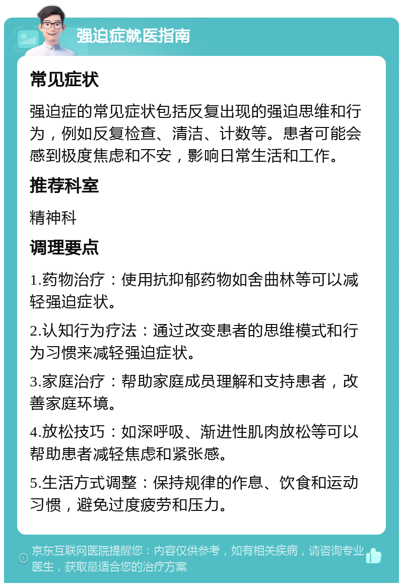 强迫症就医指南 常见症状 强迫症的常见症状包括反复出现的强迫思维和行为，例如反复检查、清洁、计数等。患者可能会感到极度焦虑和不安，影响日常生活和工作。 推荐科室 精神科 调理要点 1.药物治疗：使用抗抑郁药物如舍曲林等可以减轻强迫症状。 2.认知行为疗法：通过改变患者的思维模式和行为习惯来减轻强迫症状。 3.家庭治疗：帮助家庭成员理解和支持患者，改善家庭环境。 4.放松技巧：如深呼吸、渐进性肌肉放松等可以帮助患者减轻焦虑和紧张感。 5.生活方式调整：保持规律的作息、饮食和运动习惯，避免过度疲劳和压力。