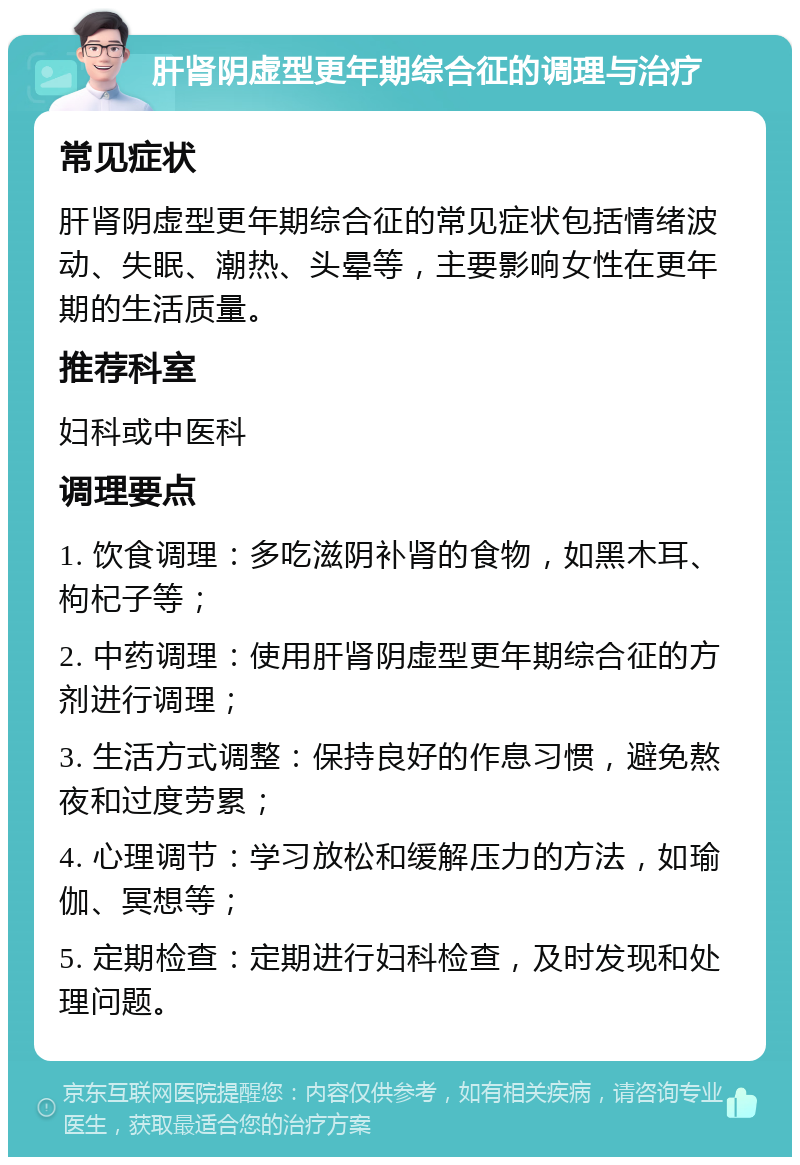 肝肾阴虚型更年期综合征的调理与治疗 常见症状 肝肾阴虚型更年期综合征的常见症状包括情绪波动、失眠、潮热、头晕等，主要影响女性在更年期的生活质量。 推荐科室 妇科或中医科 调理要点 1. 饮食调理：多吃滋阴补肾的食物，如黑木耳、枸杞子等； 2. 中药调理：使用肝肾阴虚型更年期综合征的方剂进行调理； 3. 生活方式调整：保持良好的作息习惯，避免熬夜和过度劳累； 4. 心理调节：学习放松和缓解压力的方法，如瑜伽、冥想等； 5. 定期检查：定期进行妇科检查，及时发现和处理问题。