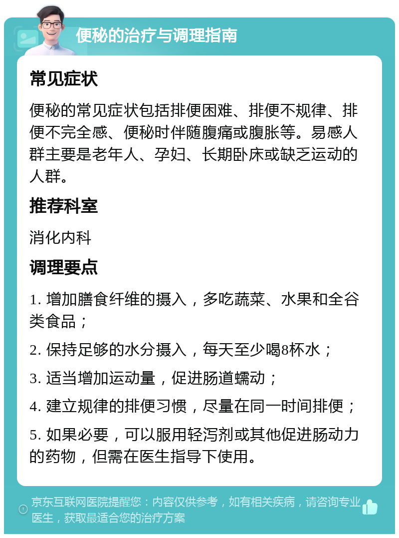 便秘的治疗与调理指南 常见症状 便秘的常见症状包括排便困难、排便不规律、排便不完全感、便秘时伴随腹痛或腹胀等。易感人群主要是老年人、孕妇、长期卧床或缺乏运动的人群。 推荐科室 消化内科 调理要点 1. 增加膳食纤维的摄入，多吃蔬菜、水果和全谷类食品； 2. 保持足够的水分摄入，每天至少喝8杯水； 3. 适当增加运动量，促进肠道蠕动； 4. 建立规律的排便习惯，尽量在同一时间排便； 5. 如果必要，可以服用轻泻剂或其他促进肠动力的药物，但需在医生指导下使用。