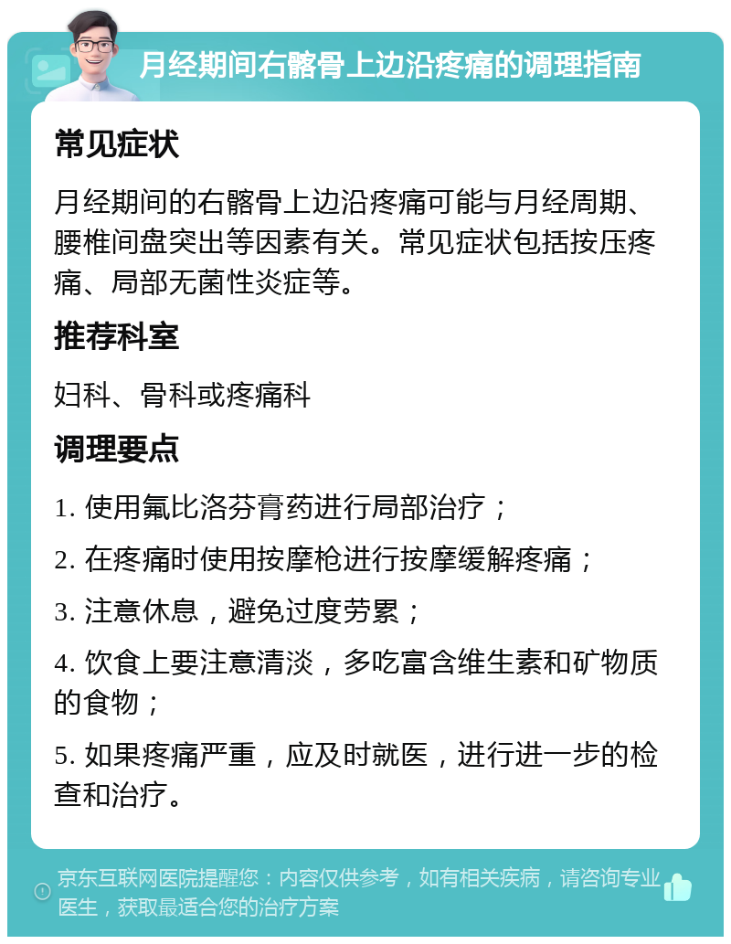 月经期间右髂骨上边沿疼痛的调理指南 常见症状 月经期间的右髂骨上边沿疼痛可能与月经周期、腰椎间盘突出等因素有关。常见症状包括按压疼痛、局部无菌性炎症等。 推荐科室 妇科、骨科或疼痛科 调理要点 1. 使用氟比洛芬膏药进行局部治疗； 2. 在疼痛时使用按摩枪进行按摩缓解疼痛； 3. 注意休息，避免过度劳累； 4. 饮食上要注意清淡，多吃富含维生素和矿物质的食物； 5. 如果疼痛严重，应及时就医，进行进一步的检查和治疗。