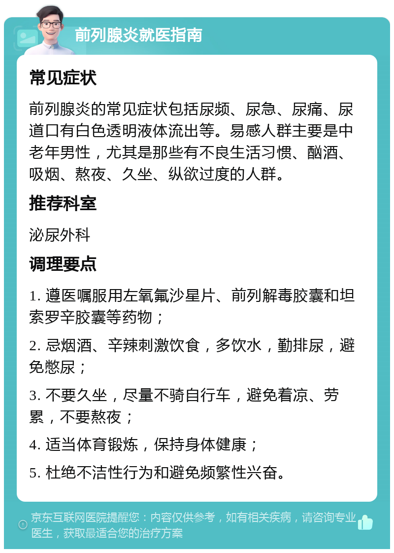 前列腺炎就医指南 常见症状 前列腺炎的常见症状包括尿频、尿急、尿痛、尿道口有白色透明液体流出等。易感人群主要是中老年男性，尤其是那些有不良生活习惯、酗酒、吸烟、熬夜、久坐、纵欲过度的人群。 推荐科室 泌尿外科 调理要点 1. 遵医嘱服用左氧氟沙星片、前列解毒胶囊和坦索罗辛胶囊等药物； 2. 忌烟酒、辛辣刺激饮食，多饮水，勤排尿，避免憋尿； 3. 不要久坐，尽量不骑自行车，避免着凉、劳累，不要熬夜； 4. 适当体育锻炼，保持身体健康； 5. 杜绝不洁性行为和避免频繁性兴奋。