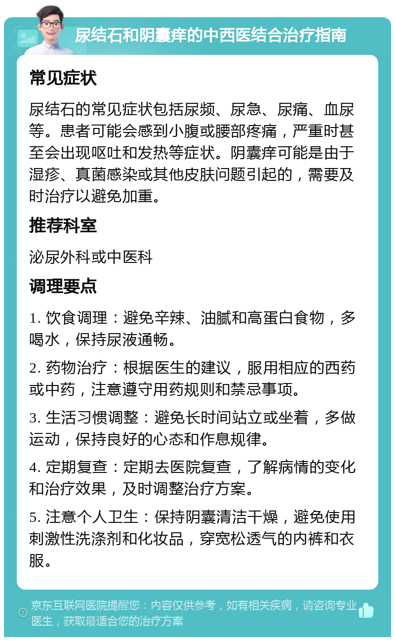 尿结石和阴囊痒的中西医结合治疗指南 常见症状 尿结石的常见症状包括尿频、尿急、尿痛、血尿等。患者可能会感到小腹或腰部疼痛，严重时甚至会出现呕吐和发热等症状。阴囊痒可能是由于湿疹、真菌感染或其他皮肤问题引起的，需要及时治疗以避免加重。 推荐科室 泌尿外科或中医科 调理要点 1. 饮食调理：避免辛辣、油腻和高蛋白食物，多喝水，保持尿液通畅。 2. 药物治疗：根据医生的建议，服用相应的西药或中药，注意遵守用药规则和禁忌事项。 3. 生活习惯调整：避免长时间站立或坐着，多做运动，保持良好的心态和作息规律。 4. 定期复查：定期去医院复查，了解病情的变化和治疗效果，及时调整治疗方案。 5. 注意个人卫生：保持阴囊清洁干燥，避免使用刺激性洗涤剂和化妆品，穿宽松透气的内裤和衣服。