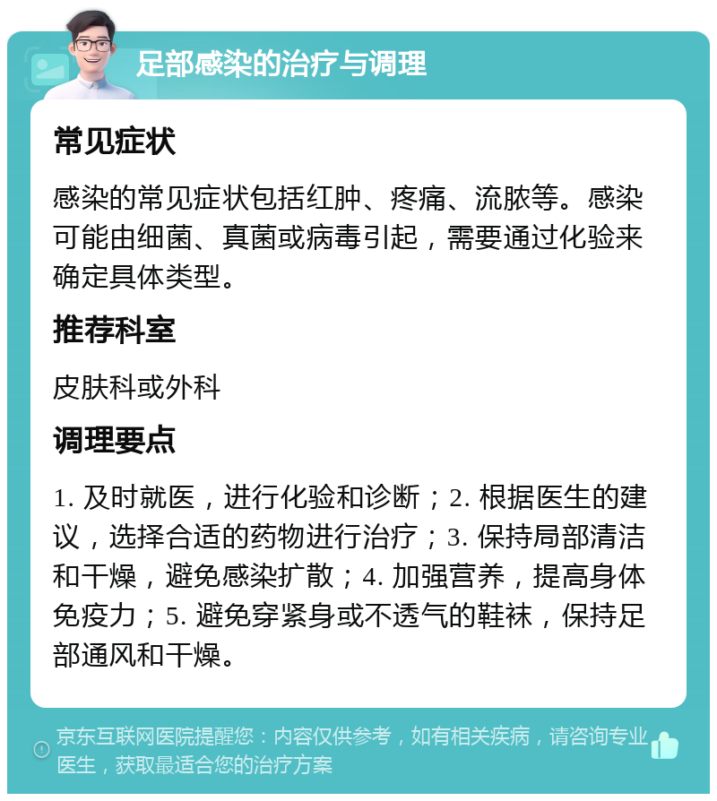 足部感染的治疗与调理 常见症状 感染的常见症状包括红肿、疼痛、流脓等。感染可能由细菌、真菌或病毒引起，需要通过化验来确定具体类型。 推荐科室 皮肤科或外科 调理要点 1. 及时就医，进行化验和诊断；2. 根据医生的建议，选择合适的药物进行治疗；3. 保持局部清洁和干燥，避免感染扩散；4. 加强营养，提高身体免疫力；5. 避免穿紧身或不透气的鞋袜，保持足部通风和干燥。