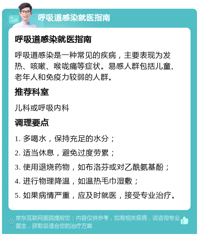 呼吸道感染就医指南 呼吸道感染就医指南 呼吸道感染是一种常见的疾病，主要表现为发热、咳嗽、喉咙痛等症状。易感人群包括儿童、老年人和免疫力较弱的人群。 推荐科室 儿科或呼吸内科 调理要点 1. 多喝水，保持充足的水分； 2. 适当休息，避免过度劳累； 3. 使用退烧药物，如布洛芬或对乙酰氨基酚； 4. 进行物理降温，如温热毛巾湿敷； 5. 如果病情严重，应及时就医，接受专业治疗。