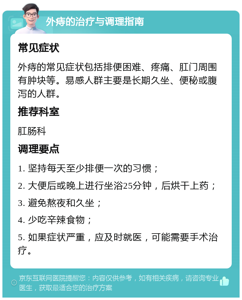 外痔的治疗与调理指南 常见症状 外痔的常见症状包括排便困难、疼痛、肛门周围有肿块等。易感人群主要是长期久坐、便秘或腹泻的人群。 推荐科室 肛肠科 调理要点 1. 坚持每天至少排便一次的习惯； 2. 大便后或晚上进行坐浴25分钟，后烘干上药； 3. 避免熬夜和久坐； 4. 少吃辛辣食物； 5. 如果症状严重，应及时就医，可能需要手术治疗。