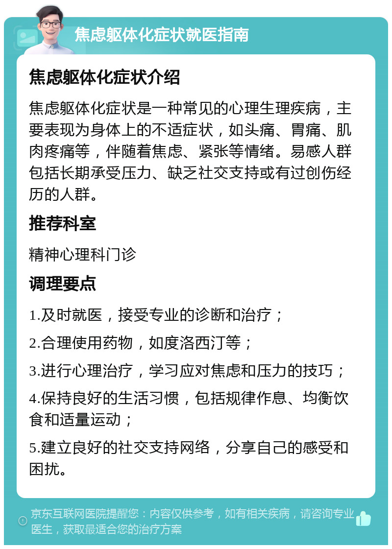 焦虑躯体化症状就医指南 焦虑躯体化症状介绍 焦虑躯体化症状是一种常见的心理生理疾病，主要表现为身体上的不适症状，如头痛、胃痛、肌肉疼痛等，伴随着焦虑、紧张等情绪。易感人群包括长期承受压力、缺乏社交支持或有过创伤经历的人群。 推荐科室 精神心理科门诊 调理要点 1.及时就医，接受专业的诊断和治疗； 2.合理使用药物，如度洛西汀等； 3.进行心理治疗，学习应对焦虑和压力的技巧； 4.保持良好的生活习惯，包括规律作息、均衡饮食和适量运动； 5.建立良好的社交支持网络，分享自己的感受和困扰。