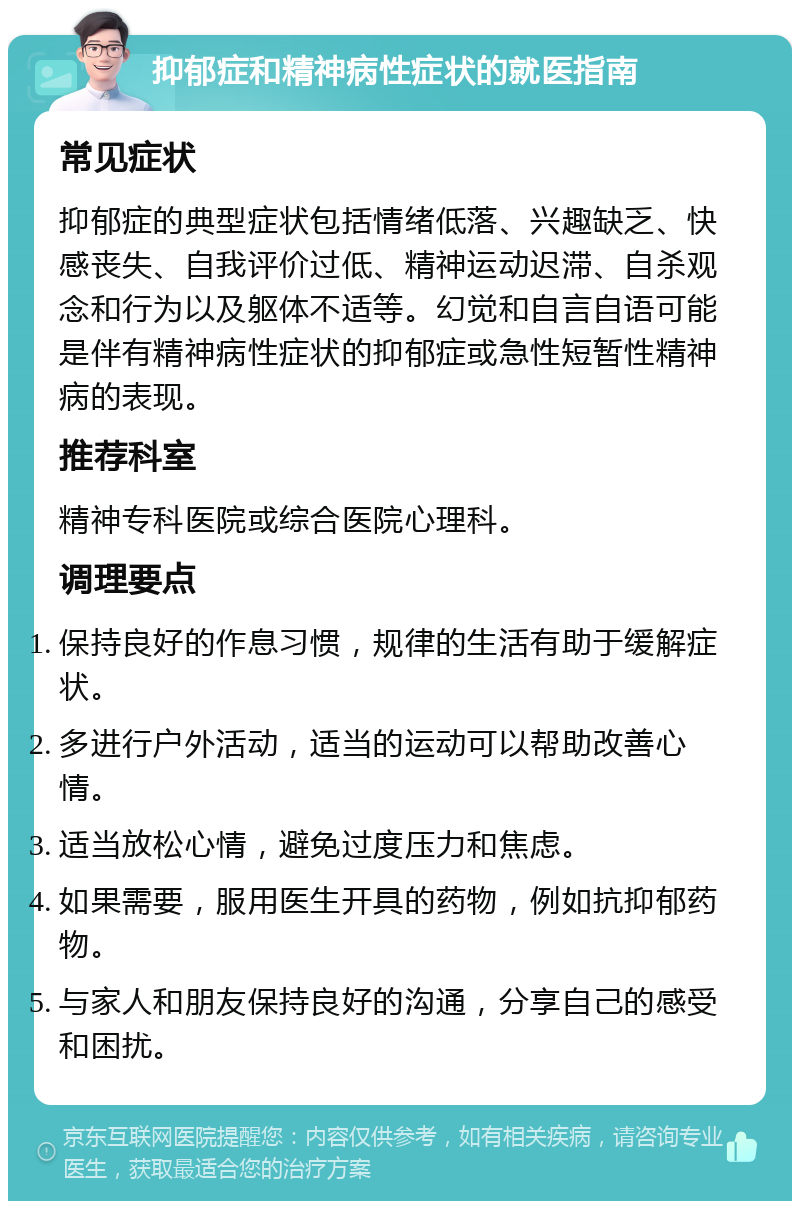 抑郁症和精神病性症状的就医指南 常见症状 抑郁症的典型症状包括情绪低落、兴趣缺乏、快感丧失、自我评价过低、精神运动迟滞、自杀观念和行为以及躯体不适等。幻觉和自言自语可能是伴有精神病性症状的抑郁症或急性短暂性精神病的表现。 推荐科室 精神专科医院或综合医院心理科。 调理要点 保持良好的作息习惯，规律的生活有助于缓解症状。 多进行户外活动，适当的运动可以帮助改善心情。 适当放松心情，避免过度压力和焦虑。 如果需要，服用医生开具的药物，例如抗抑郁药物。 与家人和朋友保持良好的沟通，分享自己的感受和困扰。