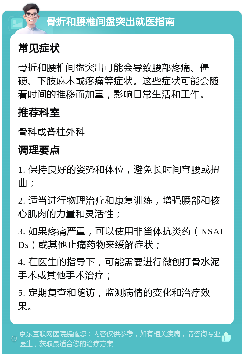 骨折和腰椎间盘突出就医指南 常见症状 骨折和腰椎间盘突出可能会导致腰部疼痛、僵硬、下肢麻木或疼痛等症状。这些症状可能会随着时间的推移而加重，影响日常生活和工作。 推荐科室 骨科或脊柱外科 调理要点 1. 保持良好的姿势和体位，避免长时间弯腰或扭曲； 2. 适当进行物理治疗和康复训练，增强腰部和核心肌肉的力量和灵活性； 3. 如果疼痛严重，可以使用非甾体抗炎药（NSAIDs）或其他止痛药物来缓解症状； 4. 在医生的指导下，可能需要进行微创打骨水泥手术或其他手术治疗； 5. 定期复查和随访，监测病情的变化和治疗效果。