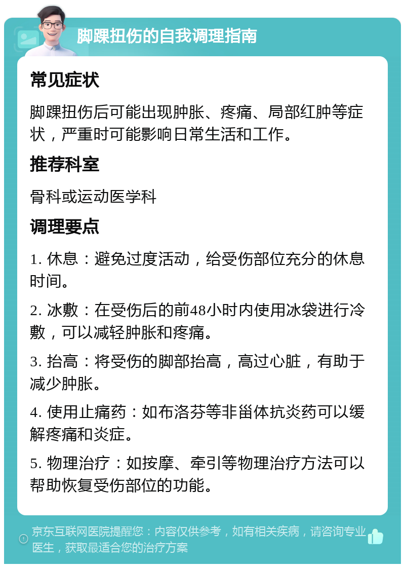 脚踝扭伤的自我调理指南 常见症状 脚踝扭伤后可能出现肿胀、疼痛、局部红肿等症状，严重时可能影响日常生活和工作。 推荐科室 骨科或运动医学科 调理要点 1. 休息：避免过度活动，给受伤部位充分的休息时间。 2. 冰敷：在受伤后的前48小时内使用冰袋进行冷敷，可以减轻肿胀和疼痛。 3. 抬高：将受伤的脚部抬高，高过心脏，有助于减少肿胀。 4. 使用止痛药：如布洛芬等非甾体抗炎药可以缓解疼痛和炎症。 5. 物理治疗：如按摩、牵引等物理治疗方法可以帮助恢复受伤部位的功能。