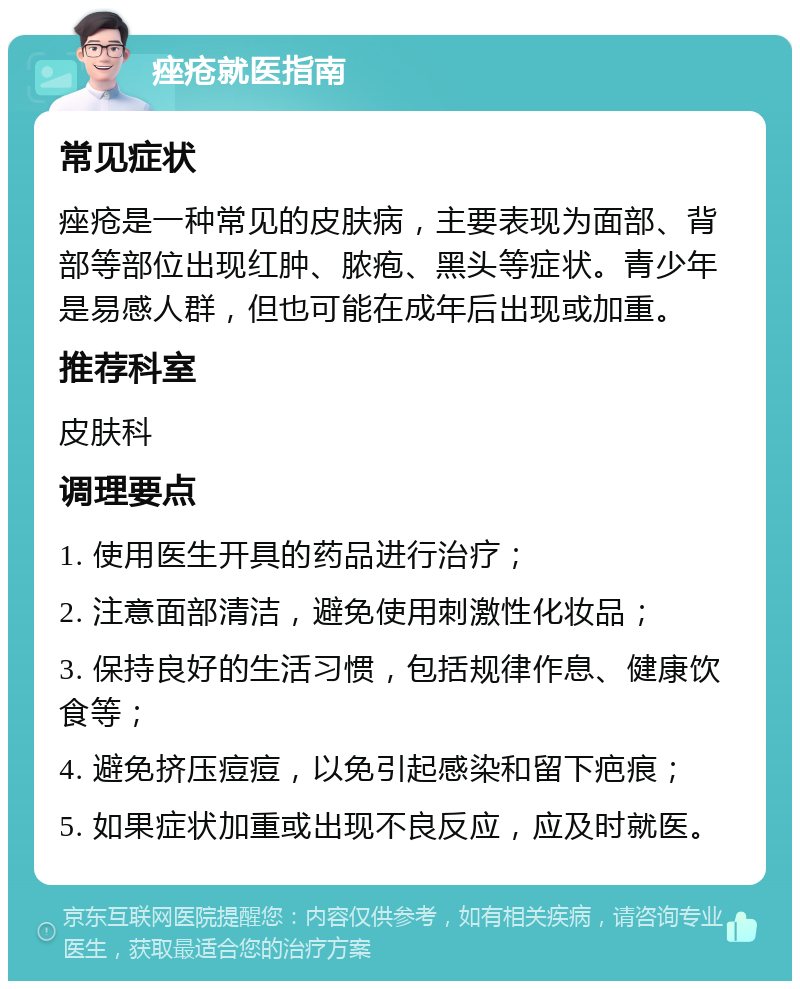 痤疮就医指南 常见症状 痤疮是一种常见的皮肤病，主要表现为面部、背部等部位出现红肿、脓疱、黑头等症状。青少年是易感人群，但也可能在成年后出现或加重。 推荐科室 皮肤科 调理要点 1. 使用医生开具的药品进行治疗； 2. 注意面部清洁，避免使用刺激性化妆品； 3. 保持良好的生活习惯，包括规律作息、健康饮食等； 4. 避免挤压痘痘，以免引起感染和留下疤痕； 5. 如果症状加重或出现不良反应，应及时就医。