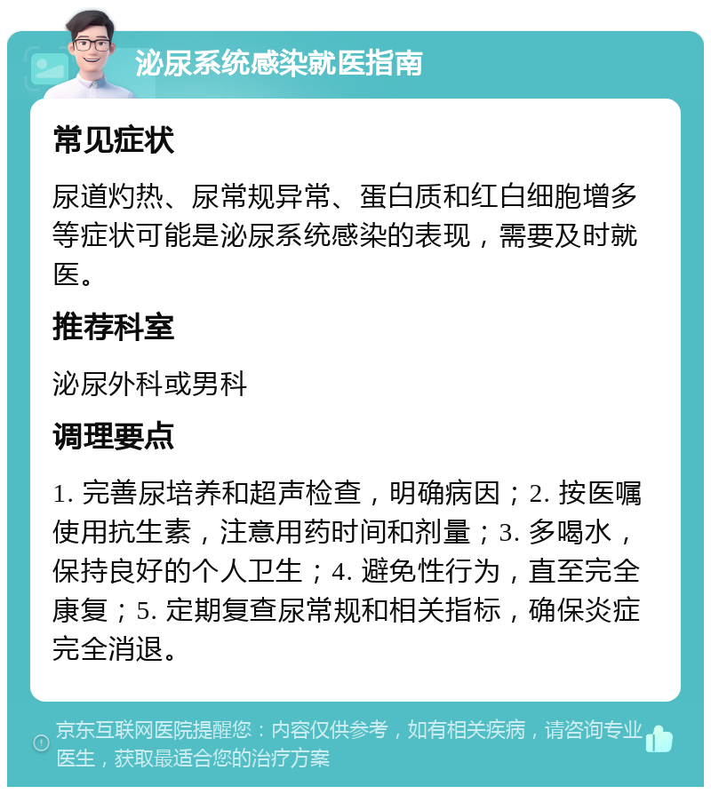 泌尿系统感染就医指南 常见症状 尿道灼热、尿常规异常、蛋白质和红白细胞增多等症状可能是泌尿系统感染的表现，需要及时就医。 推荐科室 泌尿外科或男科 调理要点 1. 完善尿培养和超声检查，明确病因；2. 按医嘱使用抗生素，注意用药时间和剂量；3. 多喝水，保持良好的个人卫生；4. 避免性行为，直至完全康复；5. 定期复查尿常规和相关指标，确保炎症完全消退。