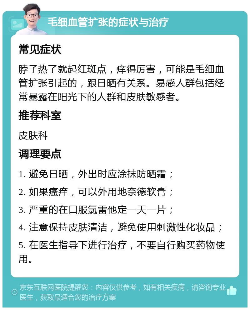 毛细血管扩张的症状与治疗 常见症状 脖子热了就起红斑点，痒得厉害，可能是毛细血管扩张引起的，跟日晒有关系。易感人群包括经常暴露在阳光下的人群和皮肤敏感者。 推荐科室 皮肤科 调理要点 1. 避免日晒，外出时应涂抹防晒霜； 2. 如果瘙痒，可以外用地奈德软膏； 3. 严重的在口服氯雷他定一天一片； 4. 注意保持皮肤清洁，避免使用刺激性化妆品； 5. 在医生指导下进行治疗，不要自行购买药物使用。